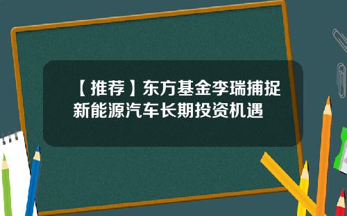 【推荐】东方基金李瑞捕捉新能源汽车长期投资机遇