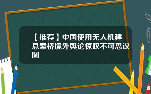 【推荐】中国使用无人机建悬索桥境外舆论惊叹不可思议图