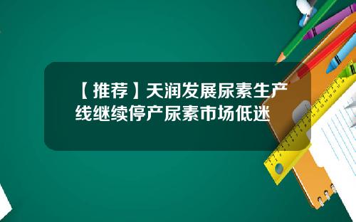 【推荐】天润发展尿素生产线继续停产尿素市场低迷