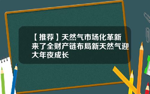 【推荐】天然气市场化革新来了全财产链布局新天然气迎大年夜成长