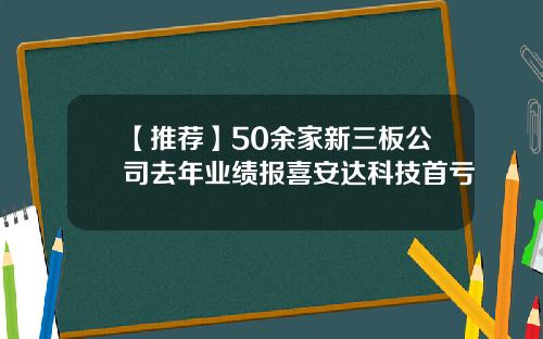 【推荐】50余家新三板公司去年业绩报喜安达科技首亏