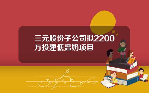 三元股份子公司拟2200万投建低温奶项目