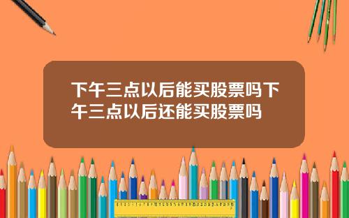 下午三点以后能买股票吗下午三点以后还能买股票吗