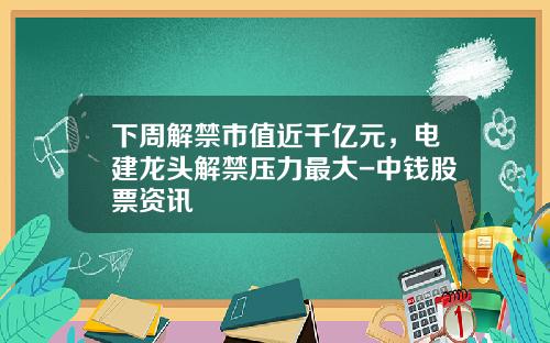 下周解禁市值近千亿元，电建龙头解禁压力最大-中钱股票资讯