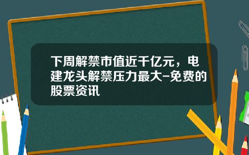 下周解禁市值近千亿元，电建龙头解禁压力最大-免费的股票资讯