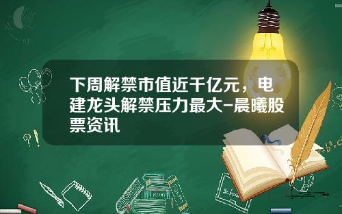 下周解禁市值近千亿元，电建龙头解禁压力最大-晨曦股票资讯