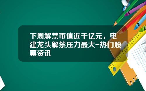 下周解禁市值近千亿元，电建龙头解禁压力最大-热门股票资讯