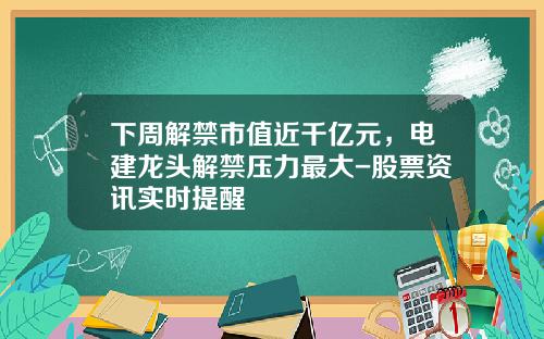 下周解禁市值近千亿元，电建龙头解禁压力最大-股票资讯实时提醒