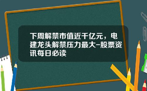 下周解禁市值近千亿元，电建龙头解禁压力最大-股票资讯每日必读