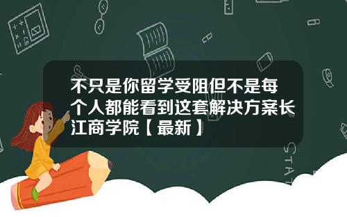 不只是你留学受阻但不是每个人都能看到这套解决方案长江商学院【最新】