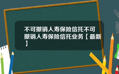 不可撤销人寿保险信托不可撤销人寿保险信托业务【最新】