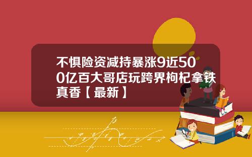 不惧险资减持暴涨9近500亿百大哥店玩跨界枸杞拿铁真香【最新】