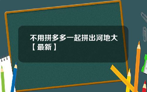 不用拼多多一起拼出河地大【最新】