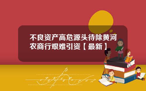 不良资产高危源头待除黄河农商行艰难引资【最新】