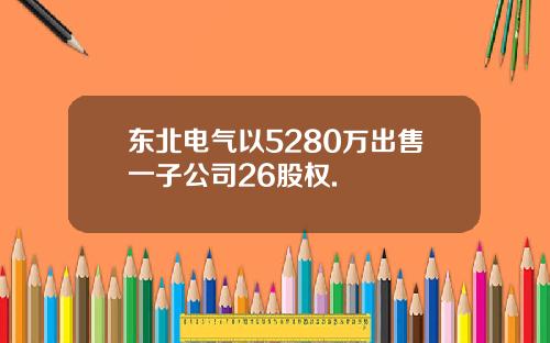 东北电气以5280万出售一子公司26股权.