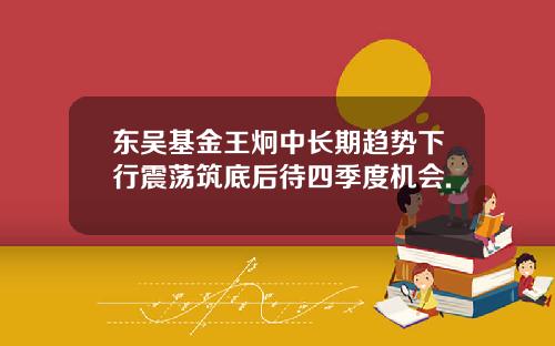 东吴基金王炯中长期趋势下行震荡筑底后待四季度机会.