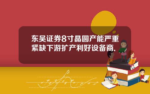 东吴证券8寸晶圆产能严重紧缺下游扩产利好设备商.