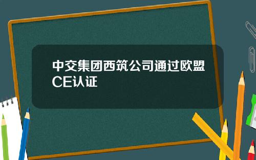 中交集团西筑公司通过欧盟CE认证