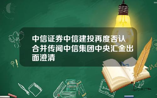 中信证券中信建投再度否认合并传闻中信集团中央汇金出面澄清