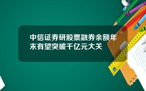 中信证券研股票融券余额年末有望突破千亿元大关