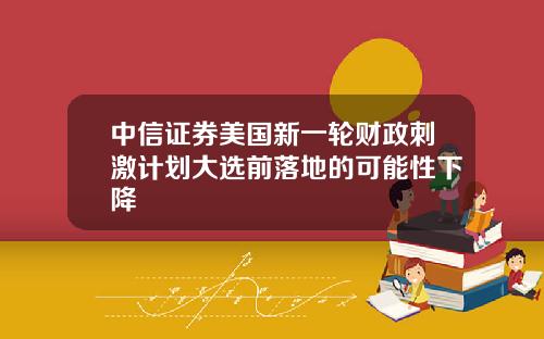 中信证券美国新一轮财政刺激计划大选前落地的可能性下降