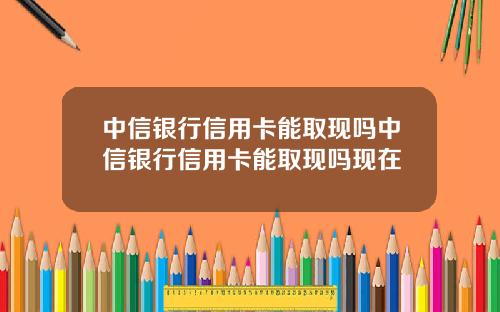 中信银行信用卡能取现吗中信银行信用卡能取现吗现在