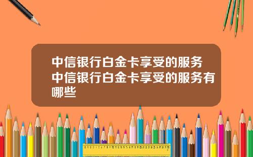 中信银行白金卡享受的服务中信银行白金卡享受的服务有哪些