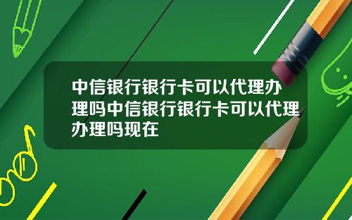 中信银行银行卡可以代理办理吗中信银行银行卡可以代理办理吗现在