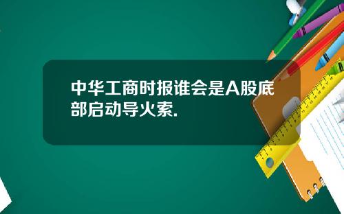 中华工商时报谁会是A股底部启动导火索.