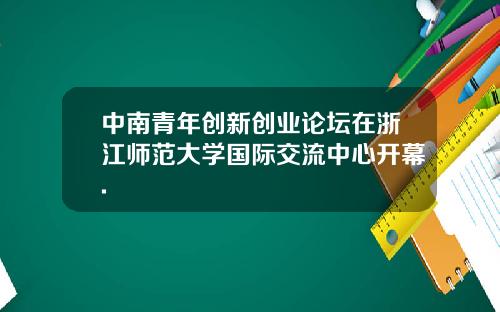 中南青年创新创业论坛在浙江师范大学国际交流中心开幕.