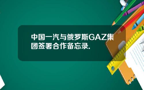 中国一汽与俄罗斯GAZ集团签署合作备忘录.