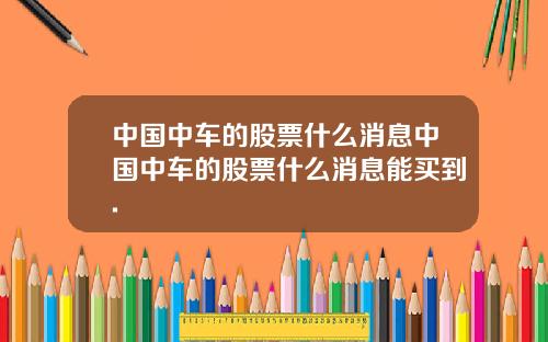 中国中车的股票什么消息中国中车的股票什么消息能买到.