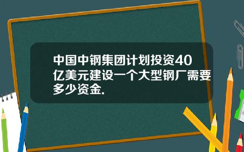 中国中钢集团计划投资40亿美元建设一个大型钢厂需要多少资金.