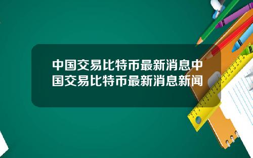 中国交易比特币最新消息中国交易比特币最新消息新闻