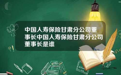 中国人寿保险甘肃分公司董事长中国人寿保险甘肃分公司董事长是谁