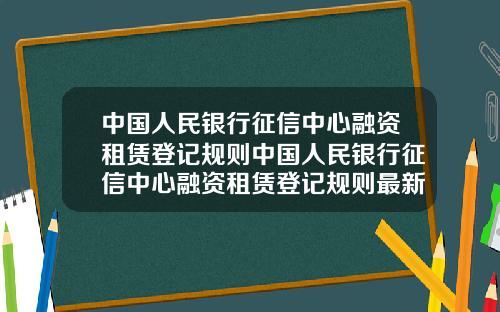 中国人民银行征信中心融资租赁登记规则中国人民银行征信中心融资租赁登记规则最新