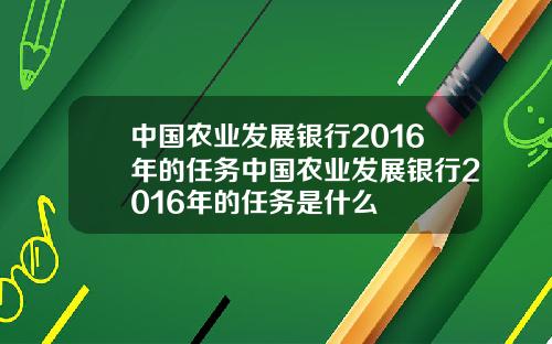 中国农业发展银行2016年的任务中国农业发展银行2016年的任务是什么