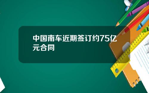 中国南车近期签订约75亿元合同