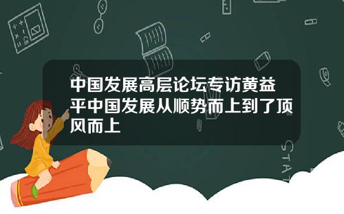 中国发展高层论坛专访黄益平中国发展从顺势而上到了顶风而上