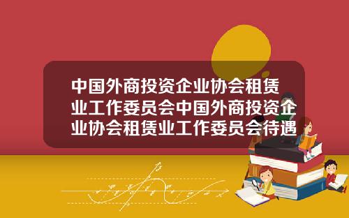 中国外商投资企业协会租赁业工作委员会中国外商投资企业协会租赁业工作委员会待遇