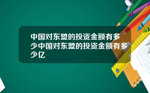 中国对东盟的投资金额有多少中国对东盟的投资金额有多少亿