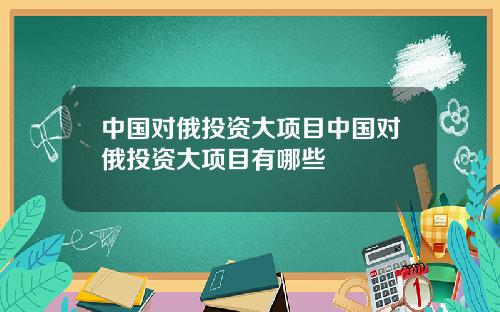 中国对俄投资大项目中国对俄投资大项目有哪些