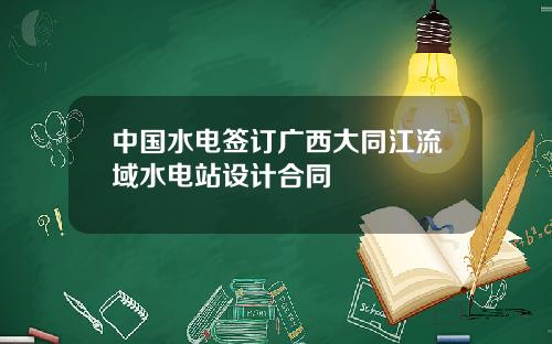 中国水电签订广西大同江流域水电站设计合同