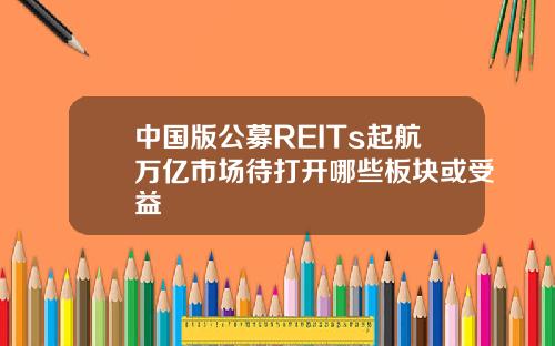 中国版公募REITs起航万亿市场待打开哪些板块或受益