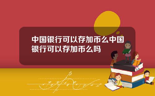 中国银行可以存加币么中国银行可以存加币么吗