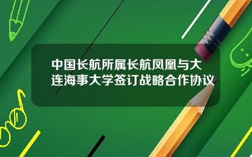 中国长航所属长航凤凰与大连海事大学签订战略合作协议