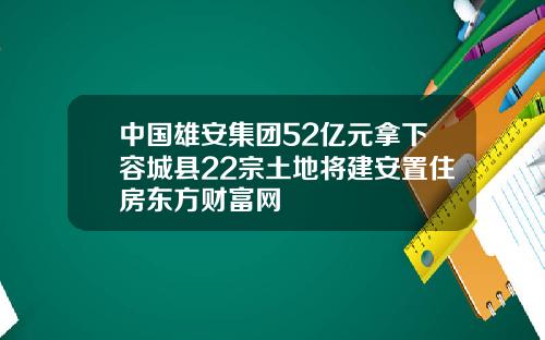 中国雄安集团52亿元拿下容城县22宗土地将建安置住房东方财富网