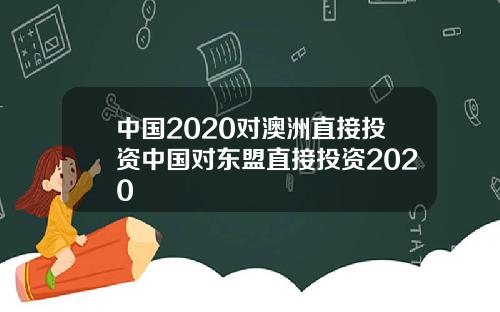 中国2020对澳洲直接投资中国对东盟直接投资2020