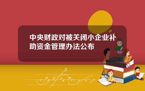 中央财政对被关闭小企业补助资金管理办法公布