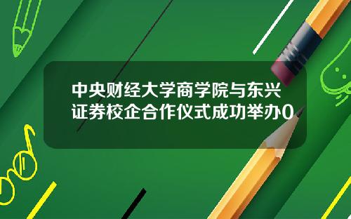 中央财经大学商学院与东兴证券校企合作仪式成功举办0